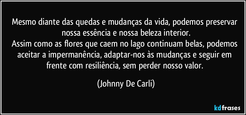 Mesmo diante das quedas e mudanças da vida, podemos preservar nossa essência e nossa beleza interior.
Assim como as flores que caem no lago continuam belas, podemos aceitar a impermanência, adaptar-nos às mudanças e seguir em frente com resiliência, sem perder nosso valor. (Johnny De Carli)