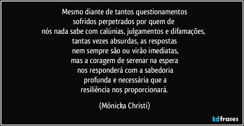 Mesmo diante de tantos questionamentos
sofridos  perpetrados por quem de 
nós nada sabe com calúnias, julgamentos e difamações, 
tantas vezes absurdas, as respostas
 nem sempre são ou virão imediatas,
mas a coragem de serenar na espera
 nos responderá com a sabedoria
 profunda e necessária que a
 resiliência nos proporcionará. (Mônicka Christi)