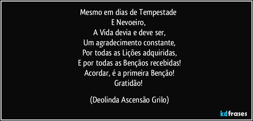 Mesmo em dias de Tempestade 
E Nevoeiro, 
A Vida devia e deve ser,
Um agradecimento constante,
Por todas as Lições adquiridas,
E por todas as Bençãos recebidas!
Acordar, é a primeira Benção!
Gratidão! (Deolinda Ascensão Grilo)