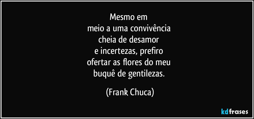 Mesmo em 
meio a uma convivência 
cheia de desamor 
e incertezas, prefiro 
ofertar as flores do meu 
buquê de gentilezas. (Frank Chuca)