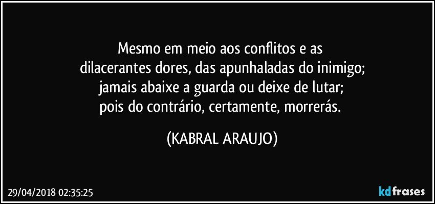 Mesmo em meio aos conflitos e as 
dilacerantes dores, das apunhaladas do inimigo;
jamais abaixe a guarda ou deixe de lutar;
pois do contrário, certamente, morrerás. (KABRAL ARAUJO)