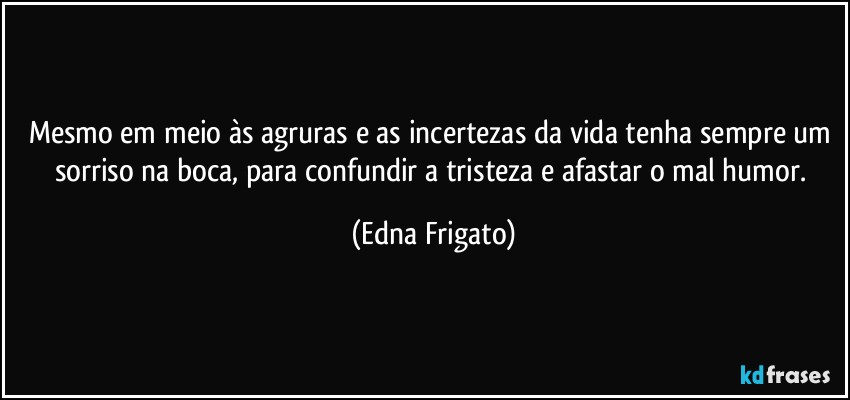 Mesmo em meio às agruras e as incertezas da vida tenha sempre um sorriso na boca, para confundir a tristeza e afastar o mal humor. (Edna Frigato)