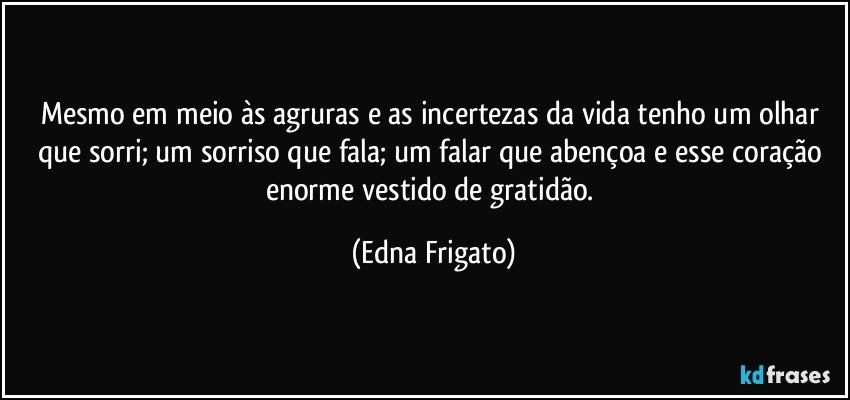 Mesmo em meio às agruras e as incertezas da vida tenho um olhar que sorri; um sorriso que fala; um falar que abençoa e esse coração enorme vestido de gratidão. (Edna Frigato)