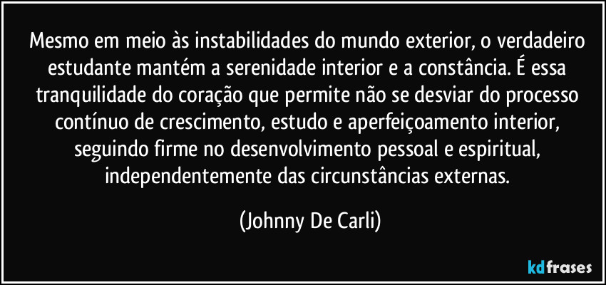 Mesmo em meio às instabilidades do mundo exterior, o verdadeiro estudante mantém a serenidade interior e a constância. É essa tranquilidade do coração que permite não se desviar do processo contínuo de crescimento, estudo e aperfeiçoamento interior, seguindo firme no desenvolvimento pessoal e espiritual, independentemente das circunstâncias externas. (Johnny De Carli)