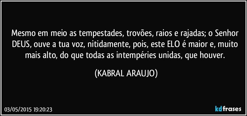 Mesmo em meio as tempestades, trovões, raios e rajadas; o Senhor DEUS, ouve a tua voz, nitidamente, pois, este ELO é maior e, muito mais alto, do que todas as intempéries unidas, que houver. (KABRAL ARAUJO)