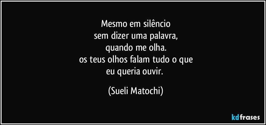 Mesmo em silêncio
sem dizer uma palavra,
quando me olha.
os teus olhos falam tudo o que
eu queria ouvir. (Sueli Matochi)