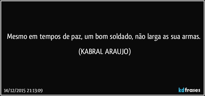 Mesmo em tempos de paz, um bom soldado, não larga as sua armas. (KABRAL ARAUJO)