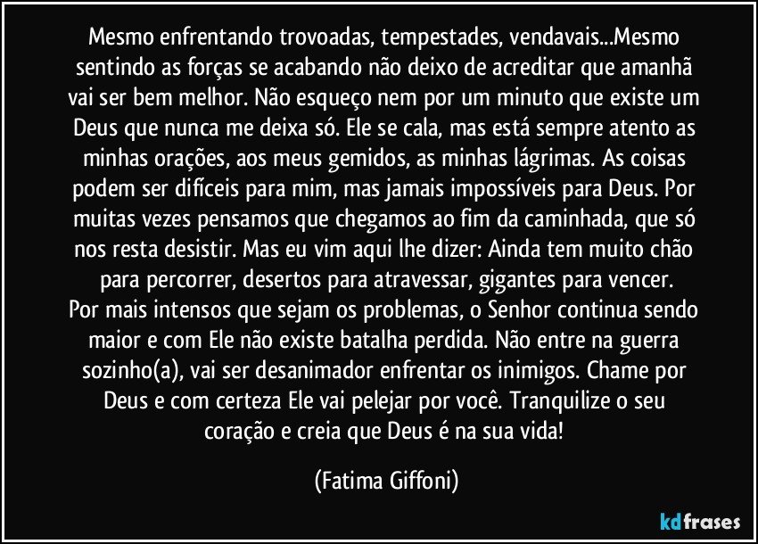 Mesmo enfrentando trovoadas, tempestades, vendavais...Mesmo sentindo as forças se acabando não deixo de acreditar que amanhã vai ser bem melhor. Não esqueço nem por um minuto que existe um Deus que nunca me deixa só. Ele se cala, mas está sempre atento as minhas orações, aos meus gemidos, as minhas lágrimas. As coisas podem ser difíceis para mim, mas jamais impossíveis para Deus. Por muitas vezes pensamos que chegamos ao fim da caminhada, que só nos resta desistir. Mas eu vim aqui lhe dizer: Ainda tem muito chão para percorrer, desertos para atravessar, gigantes para vencer.
Por mais intensos que sejam os problemas, o Senhor continua sendo maior e com Ele não existe batalha perdida. Não entre na guerra sozinho(a), vai ser desanimador enfrentar os inimigos. Chame por Deus e com certeza Ele vai pelejar por você. Tranquilize o seu coração e creia que Deus é na sua vida! (Fatima Giffoni)