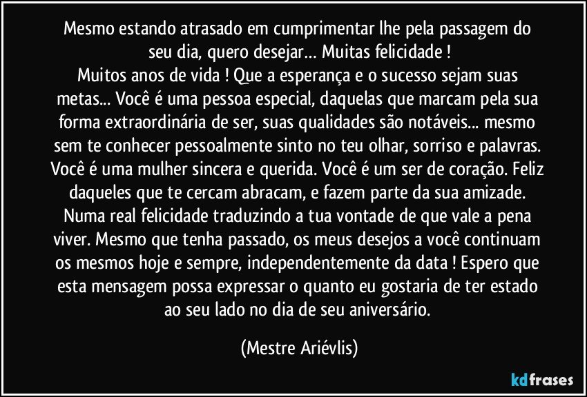 Mesmo estando atrasado em cumprimentar lhe pela passagem do seu dia, quero desejar… Muitas felicidade !
Muitos anos de vida ! Que a esperança e o sucesso sejam suas metas... Você é uma pessoa especial, daquelas que marcam pela sua forma extraordinária de ser, suas qualidades são notáveis... mesmo sem te conhecer pessoalmente sinto no teu olhar, sorriso e palavras. Você é uma mulher sincera e querida. Você é um ser de coração. Feliz daqueles que te cercam abracam, e fazem parte da sua amizade. Numa real felicidade traduzindo a tua vontade de que vale a pena viver. Mesmo que tenha passado, os meus desejos a você continuam os mesmos hoje e sempre, independentemente da data ! Espero que esta mensagem possa expressar o quanto eu gostaria de ter estado ao seu lado no dia de seu aniversário. (Mestre Ariévlis)