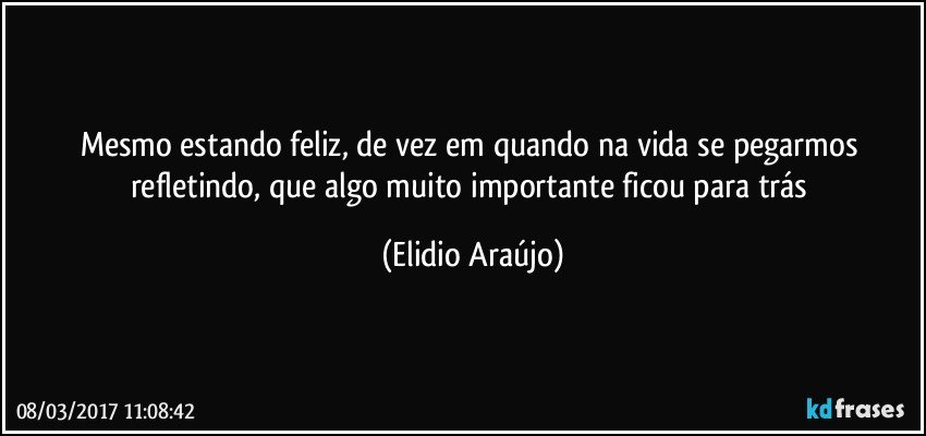 Mesmo estando feliz, de vez em quando na vida se pegarmos refletindo, que algo muito importante ficou para trás (Elidio Araújo)