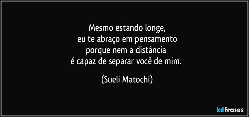 Mesmo estando longe,
eu te abraço em pensamento
porque nem a distância 
é capaz de separar você de mim. (Sueli Matochi)