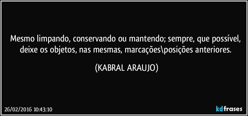 Mesmo limpando, conservando ou mantendo; sempre, que possível, deixe os objetos, nas mesmas, marcações\posições anteriores. (KABRAL ARAUJO)