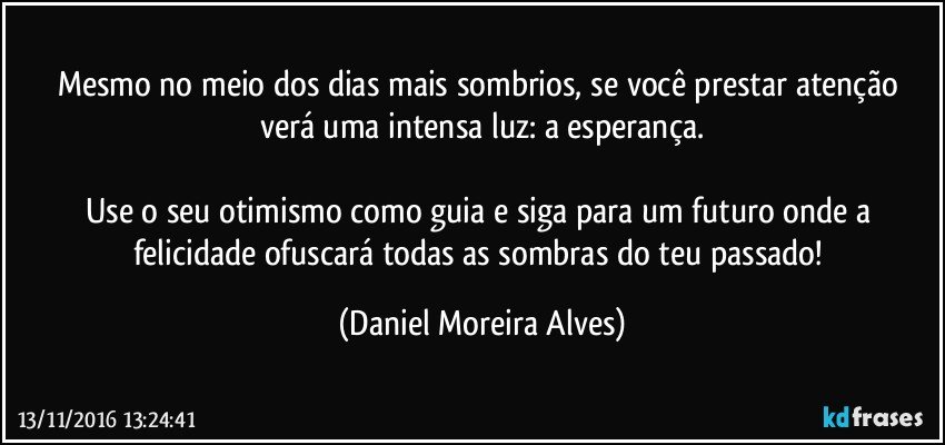 Mesmo no meio dos dias mais sombrios, se você prestar atenção verá uma intensa luz: a esperança.

Use o seu otimismo como guia e siga para um futuro onde a felicidade ofuscará todas as sombras do teu passado! (Daniel Moreira Alves)