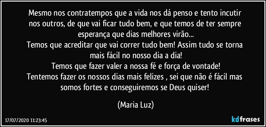 Mesmo nos contratempos que a vida nos dá penso e tento incutir nos outros, de que vai ficar tudo bem, e que temos de ter sempre esperança que dias melhores virão...
Temos que acreditar que vai correr tudo bem! Assim tudo se torna mais fácil no nosso dia a dia!
Temos que fazer valer a nossa fé e força de vontade!
Tentemos fazer os nossos dias mais felizes , sei que não é fácil mas somos fortes e conseguiremos se Deus quiser! (Maria Luz)