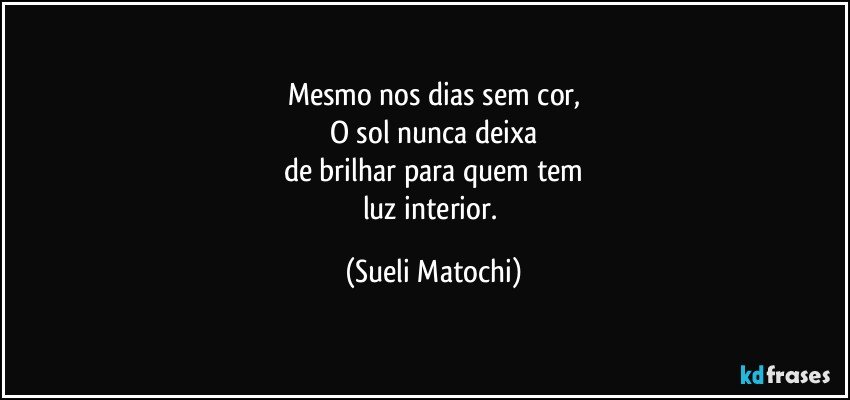 Mesmo nos dias sem cor,
O sol nunca deixa
de brilhar para quem tem
luz interior. (Sueli Matochi)