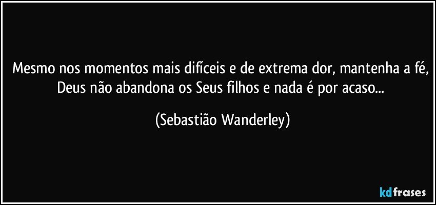 Mesmo nos momentos mais difíceis e de extrema dor, mantenha a fé, Deus não abandona os Seus filhos e nada é por acaso... (Sebastião Wanderley)