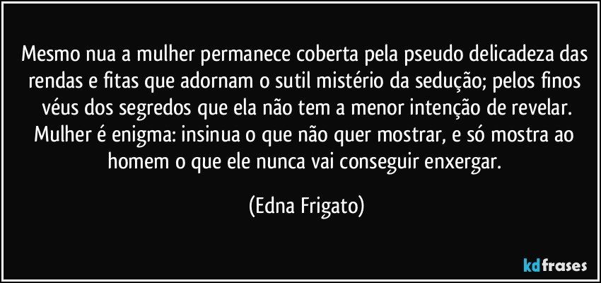 Mesmo nua a mulher permanece coberta pela pseudo delicadeza das rendas e fitas que adornam o sutil mistério da sedução; pelos finos véus dos segredos que ela não tem a menor intenção de revelar.
Mulher é enigma: insinua o que não quer mostrar, e só mostra ao homem o que ele nunca vai conseguir enxergar. (Edna Frigato)