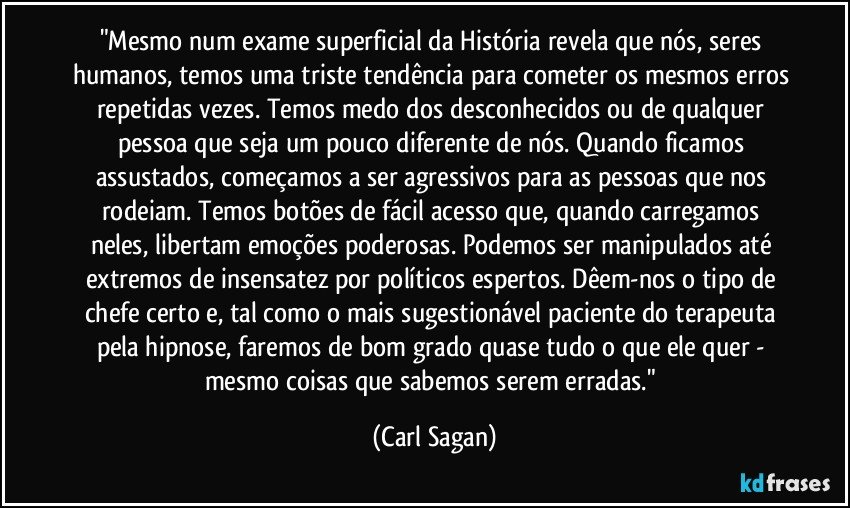 "Mesmo num exame superficial da História revela que nós, seres humanos, temos uma triste tendência para cometer os mesmos erros repetidas vezes. Temos medo dos desconhecidos ou de qualquer pessoa que seja um pouco diferente de nós. Quando ficamos assustados, começamos a ser agressivos para as pessoas que nos rodeiam. Temos botões de fácil acesso que, quando carregamos neles, libertam emoções poderosas. Podemos ser manipulados até extremos de insensatez por políticos espertos. Dêem-nos o tipo de chefe certo e, tal como o mais sugestionável paciente do terapeuta pela hipnose, faremos de bom grado quase tudo o que ele quer - mesmo coisas que sabemos serem erradas." (Carl Sagan)