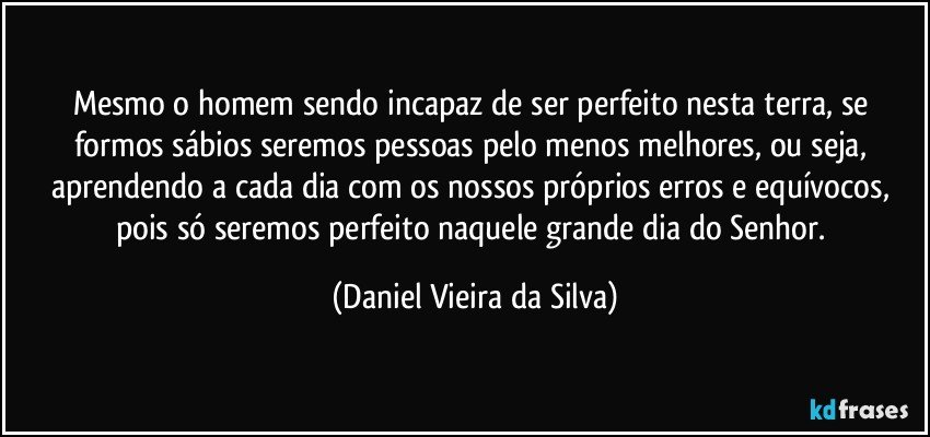 Mesmo o homem sendo incapaz de ser perfeito nesta terra, se formos sábios seremos pessoas pelo menos melhores, ou seja, aprendendo a cada dia com os nossos próprios erros e equívocos, pois só seremos perfeito naquele grande dia do Senhor. (Daniel Vieira da Silva)