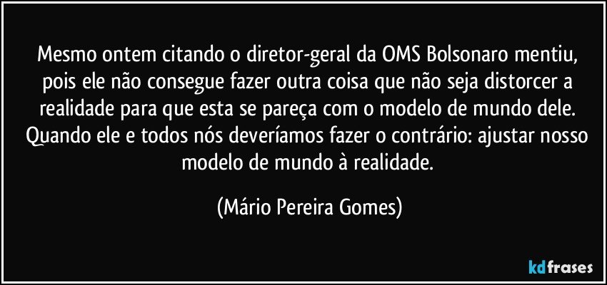 Mesmo ontem citando o diretor-geral da OMS Bolsonaro mentiu, pois ele não consegue fazer outra coisa que não seja distorcer a realidade para que esta se pareça com o modelo de mundo dele. Quando ele e todos nós deveríamos fazer o contrário: ajustar nosso modelo de mundo à realidade. (Mário Pereira Gomes)