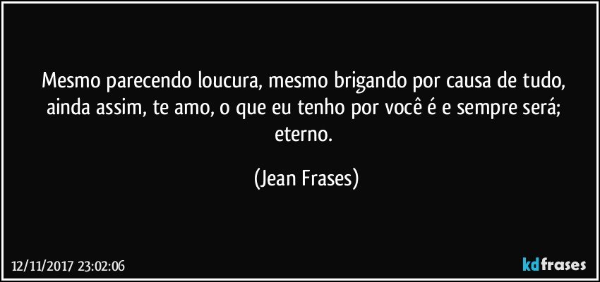 Mesmo parecendo loucura, mesmo brigando por causa de tudo, ainda assim, te amo, o que eu tenho por você é e sempre será; eterno. (Jean Frases)