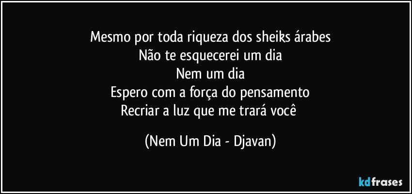 Mesmo por toda riqueza dos sheiks árabes
Não te esquecerei um dia
Nem um dia
Espero com a força do pensamento
Recriar a luz que me trará você (Nem Um Dia - Djavan)