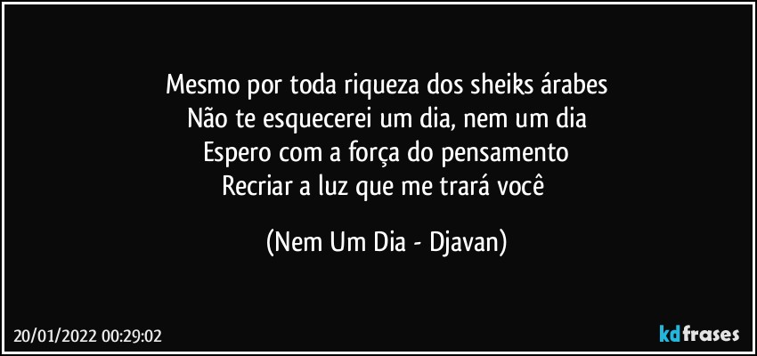 Mesmo por toda riqueza dos sheiks árabes
Não te esquecerei um dia, nem um dia
Espero com a força do pensamento
Recriar a luz que me trará você (Nem Um Dia - Djavan)