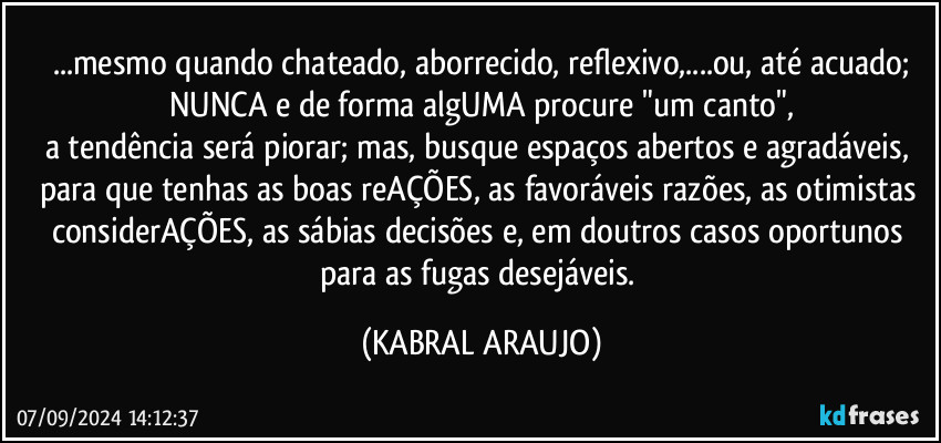 ...mesmo quando chateado, aborrecido, reflexivo,...ou, até acuado;
NUNCA e de forma algUMA procure "um canto",
a tendência será piorar; mas, busque espaços abertos e agradáveis, para que tenhas as boas reAÇÕES, as favoráveis razões, as otimistas considerAÇÕES, as sábias decisões e, em doutros casos oportunos para as fugas desejáveis. (KABRAL ARAUJO)