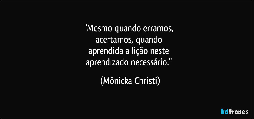 "Mesmo quando erramos, 
acertamos, quando 
aprendida a lição neste 
aprendizado necessário." (Mônicka Christi)