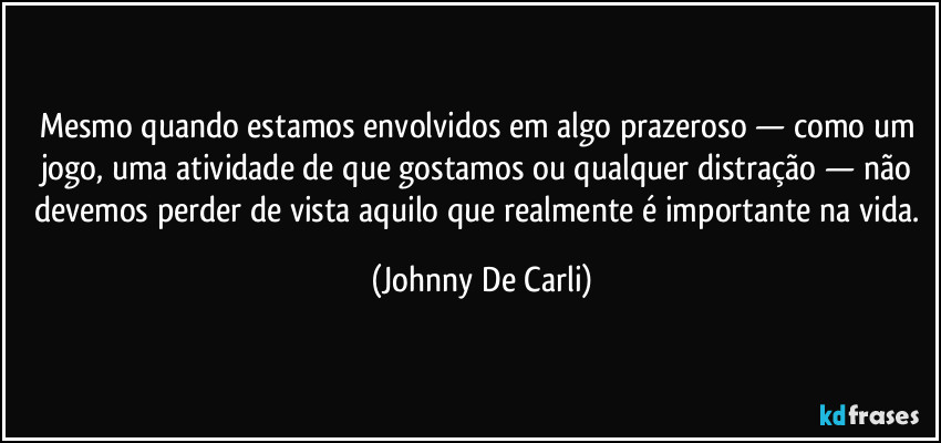 Mesmo quando estamos envolvidos em algo prazeroso — como um jogo, uma atividade de que gostamos ou qualquer distração — não devemos perder de vista aquilo que realmente é importante na vida. (Johnny De Carli)