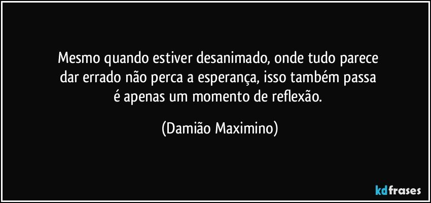 Mesmo quando estiver desanimado, onde tudo parece 
dar errado não perca a esperança, isso também passa 
é apenas um momento de reflexão. (Damião Maximino)