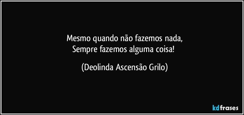 Mesmo quando não fazemos nada,
Sempre fazemos alguma coisa! (Deolinda Ascensão Grilo)