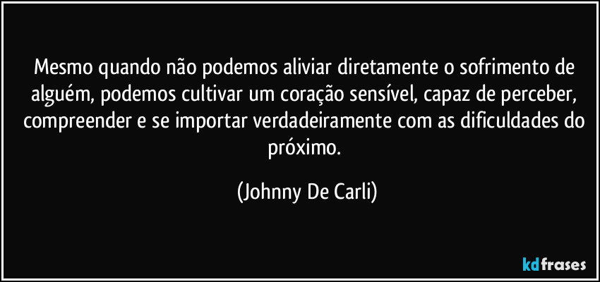 Mesmo quando não podemos aliviar diretamente o sofrimento de alguém, podemos cultivar um coração sensível, capaz de perceber, compreender e se importar verdadeiramente com as dificuldades do próximo. (Johnny De Carli)