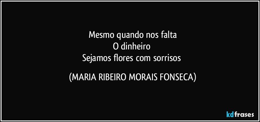 Mesmo quando nos falta
O dinheiro 
Sejamos flores com sorrisos (MARIA RIBEIRO MORAIS FONSECA)