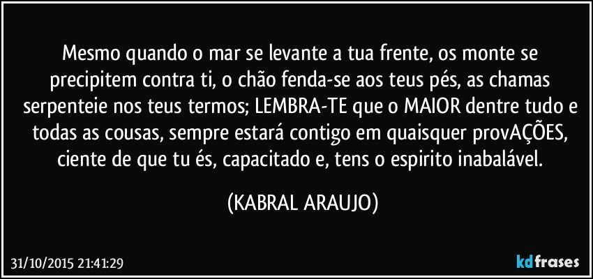 Mesmo quando o mar se levante a tua frente, os monte se precipitem contra ti, o chão fenda-se aos teus pés, as chamas serpenteie nos teus termos; LEMBRA-TE que o MAIOR dentre tudo e todas as cousas, sempre estará contigo em quaisquer provAÇÕES, ciente de que tu és, capacitado e, tens o espirito inabalável. (KABRAL ARAUJO)