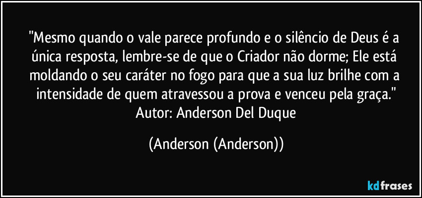 "Mesmo quando o vale parece profundo e o silêncio de Deus é a única resposta, lembre-se de que o Criador não dorme; Ele está moldando o seu caráter no fogo para que a sua luz brilhe com a intensidade de quem atravessou a prova e venceu pela graça."
​Autor: Anderson Del Duque (Anderson (Anderson))