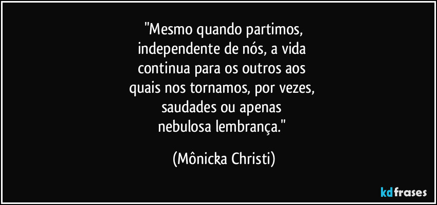 "Mesmo quando partimos,
independente de nós, a vida 
continua para os outros aos 
quais nos tornamos, por vezes, 
saudades ou apenas 
nebulosa lembrança." (Mônicka Christi)