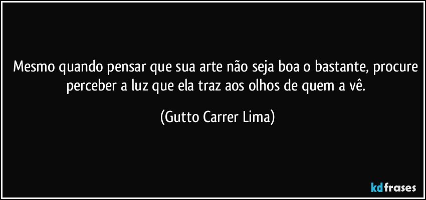 Mesmo quando pensar que sua arte não seja boa o bastante, procure perceber a luz que ela traz aos olhos de quem a vê. (Gutto Carrer Lima)