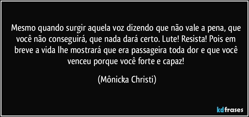 Mesmo quando surgir aquela voz dizendo que não vale a pena, que você não conseguirá, que nada dará certo. Lute! Resista! Pois em breve a vida lhe mostrará que era passageira toda dor e que você venceu porque você forte e capaz! (Mônicka Christi)