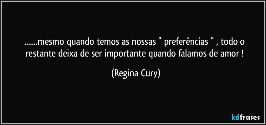 ...mesmo quando temos as nossas "  preferências   "   , todo o restante  deixa de ser importante quando falamos de  amor ! (Regina Cury)