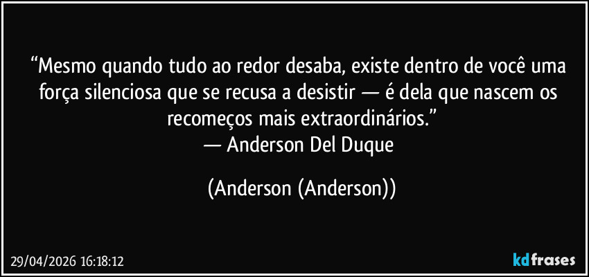 “Mesmo quando tudo ao redor desaba, existe dentro de você uma força silenciosa que se recusa a desistir — é dela que nascem os recomeços mais extraordinários.”
— Anderson Del Duque (Anderson (Anderson))