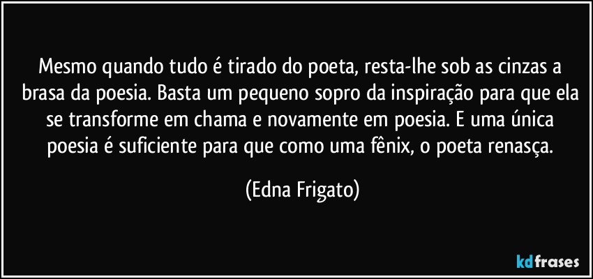 Mesmo quando tudo é tirado do poeta, resta-lhe sob as cinzas a brasa da poesia. Basta um pequeno sopro da inspiração para que ela se transforme em chama e novamente em poesia.  E uma única poesia é suficiente para que como uma fênix, o poeta renasça. (Edna Frigato)