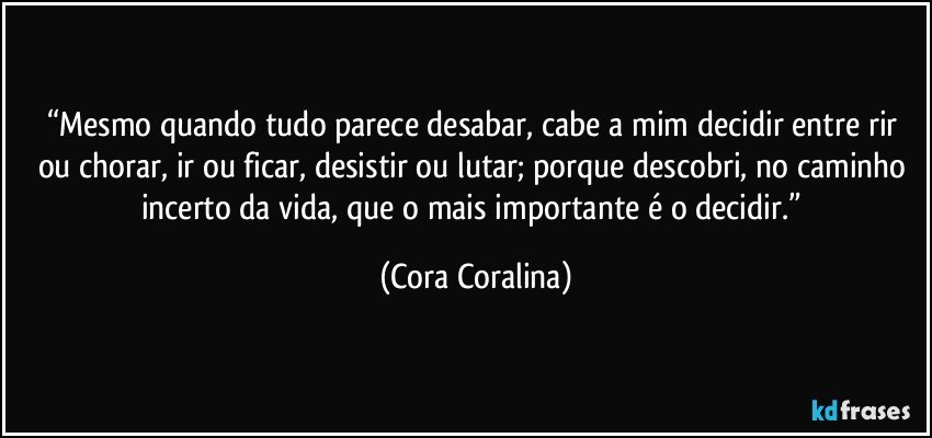 “Mesmo quando tudo parece desabar, cabe a mim decidir entre rir ou chorar, ir ou ficar, desistir ou lutar; porque descobri, no caminho incerto da vida, que o mais importante é o decidir.” (Cora Coralina)