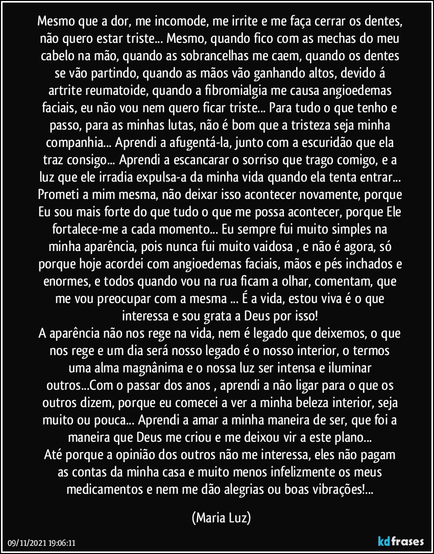 Mesmo que a dor, me incomode, me irrite e me faça cerrar os dentes, não quero estar triste... Mesmo, quando fico com as mechas do meu cabelo na mão, quando as sobrancelhas me caem, quando os dentes se vão partindo, quando as mãos vão ganhando altos, devido á artrite reumatoide, quando a fibromialgia me causa angioedemas faciais, eu não vou nem quero ficar triste... Para tudo o que tenho e passo, para as minhas lutas, não é bom que a tristeza seja minha companhia... Aprendi a afugentá-la, junto com a escuridão que ela traz consigo... Aprendi a escancarar  o sorriso que trago comigo, e a luz que ele irradia expulsa-a da minha vida quando ela tenta entrar... 
Prometi a mim mesma, não deixar isso acontecer novamente, porque Eu sou mais forte do que tudo o que me possa acontecer, porque Ele fortalece-me a cada momento... Eu sempre fui muito simples na minha aparência, pois nunca fui muito vaidosa , e não é agora, só porque hoje acordei com angioedemas faciais, mãos e pés inchados e enormes, e todos quando vou na rua ficam a olhar, comentam, que me vou preocupar com a mesma ... É a vida, estou viva é o que interessa e sou grata a Deus por isso! 
A aparência não nos rege na vida, nem é legado que deixemos, o que nos rege e um dia será nosso legado é o nosso interior, o termos uma alma magnânima e o nossa luz ser intensa e iluminar outros...Com o passar dos anos , aprendi a não ligar para o que os outros dizem, porque eu comecei a ver a minha beleza interior, seja muito ou pouca... Aprendi a amar a minha maneira de ser, que foi a maneira que Deus me criou e me deixou vir a este plano...  
Até porque a opinião dos outros não me interessa, eles não pagam as contas da minha casa e muito menos infelizmente os meus medicamentos e nem me dão alegrias ou boas vibrações!... (Maria Luz)