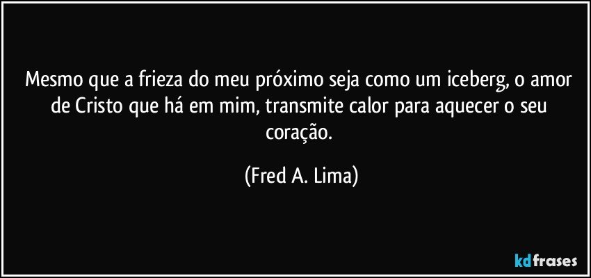 Mesmo que a frieza do meu próximo seja como um iceberg, o amor de Cristo que há em mim, transmite calor para aquecer o seu coração. (Fred A. Lima)