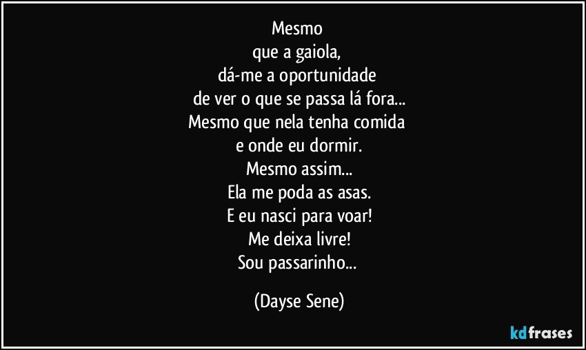 Mesmo 
que a gaiola, 
dá-me a oportunidade 
de ver o que se passa lá fora...
Mesmo que nela tenha comida 
e onde eu dormir.
Mesmo assim...
Ela me poda as asas.
E eu nasci para voar!
Me deixa livre!
Sou passarinho... (Dayse Sene)