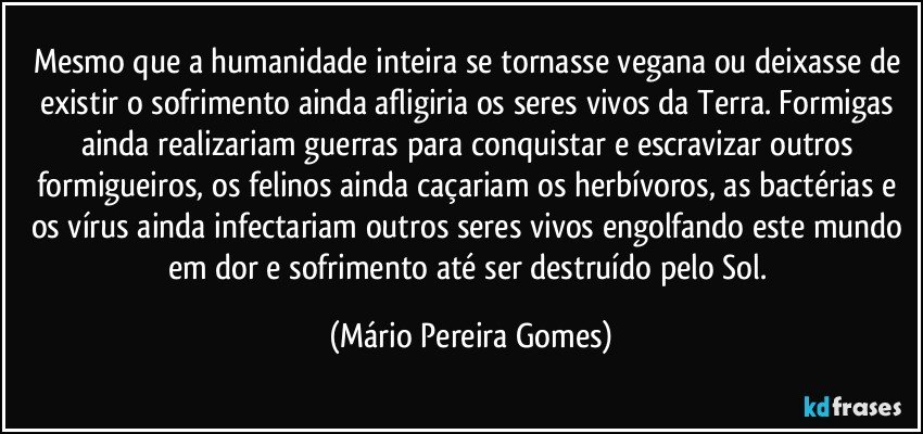 Mesmo que a humanidade inteira se tornasse vegana ou deixasse de existir o sofrimento ainda afligiria os seres vivos da Terra. Formigas ainda realizariam guerras para conquistar e escravizar outros formigueiros, os felinos ainda caçariam os herbívoros, as bactérias e os vírus ainda infectariam outros seres vivos engolfando este mundo em dor e sofrimento até ser destruído pelo Sol. (Mário Pereira Gomes)