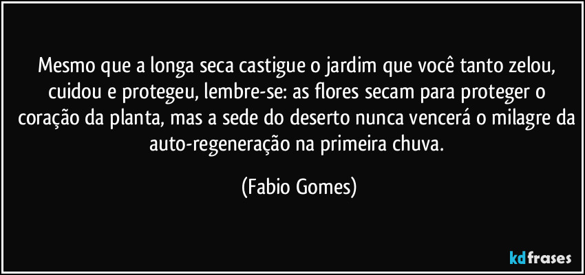 Mesmo que a longa seca castigue o jardim que você tanto zelou, cuidou e protegeu, lembre-se: as flores secam para proteger o coração da planta, mas a sede do deserto nunca vencerá o milagre da auto-regeneração na primeira chuva. (Fabio Gomes)