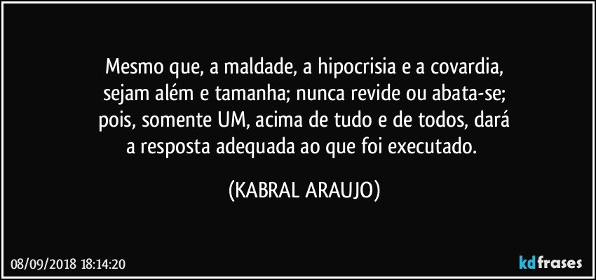 Mesmo que, a maldade, a hipocrisia e a covardia,
sejam além e tamanha; nunca revide ou abata-se;
pois, somente UM, acima de tudo e de todos, dará
a resposta adequada ao que foi executado. (KABRAL ARAUJO)