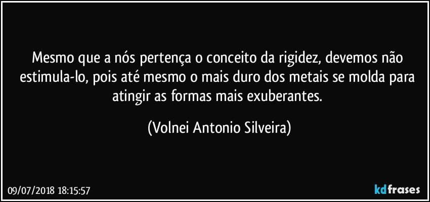 Mesmo que a nós pertença o conceito da rigidez, devemos não estimula-lo, pois até mesmo o mais duro dos metais se molda para atingir as formas mais exuberantes. (Volnei Antonio Silveira)